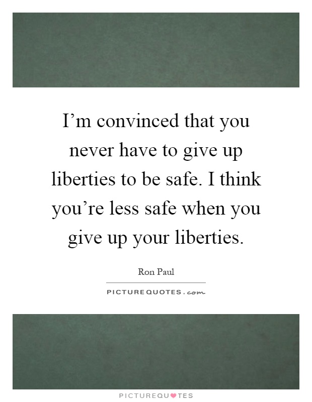 I'm convinced that you never have to give up liberties to be safe. I think you're less safe when you give up your liberties Picture Quote #1