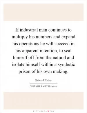 If industrial man continues to multiply his numbers and expand his operations he will succeed in his apparent intention, to seal himself off from the natural and isolate himself within a synthetic prison of his own making Picture Quote #1