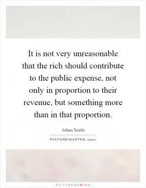 It is not very unreasonable that the rich should contribute to the public expense, not only in proportion to their revenue, but something more than in that proportion Picture Quote #1