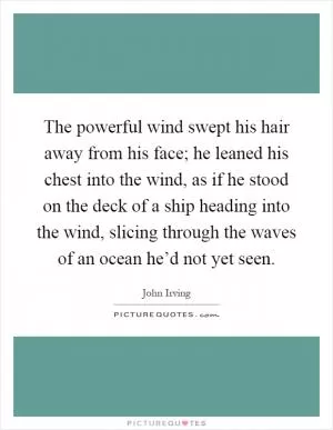 The powerful wind swept his hair away from his face; he leaned his chest into the wind, as if he stood on the deck of a ship heading into the wind, slicing through the waves of an ocean he’d not yet seen Picture Quote #1