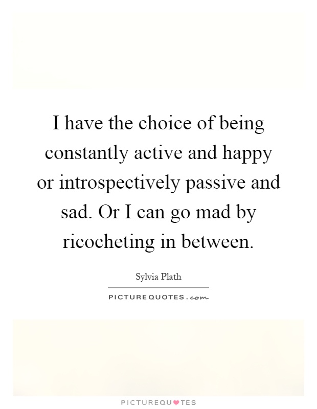 I have the choice of being constantly active and happy or introspectively passive and sad. Or I can go mad by ricocheting in between Picture Quote #1
