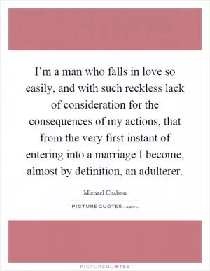 I’m a man who falls in love so easily, and with such reckless lack of consideration for the consequences of my actions, that from the very first instant of entering into a marriage I become, almost by definition, an adulterer Picture Quote #1
