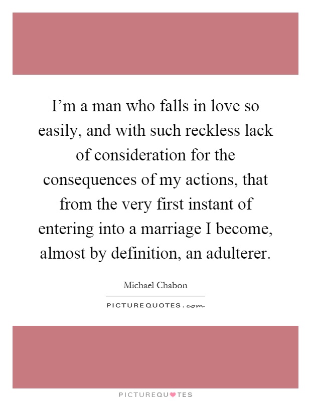 I'm a man who falls in love so easily, and with such reckless lack of consideration for the consequences of my actions, that from the very first instant of entering into a marriage I become, almost by definition, an adulterer Picture Quote #1