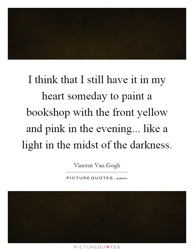 I think that I still have it in my heart someday to paint a bookshop with the front yellow and pink in the evening... like a light in the midst of the darkness Picture Quote #1