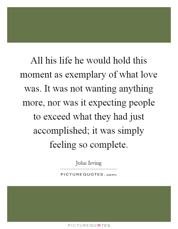 All his life he would hold this moment as exemplary of what love was. It was not wanting anything more, nor was it expecting people to exceed what they had just accomplished; it was simply feeling so complete Picture Quote #1