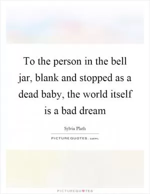 To the person in the bell jar, blank and stopped as a dead baby, the world itself is a bad dream Picture Quote #1