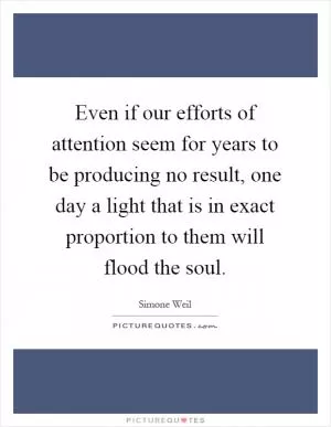 Even if our efforts of attention seem for years to be producing no result, one day a light that is in exact proportion to them will flood the soul Picture Quote #1