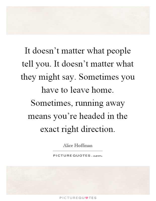 It doesn't matter what people tell you. It doesn't matter what they might say. Sometimes you have to leave home. Sometimes, running away means you're headed in the exact right direction Picture Quote #1