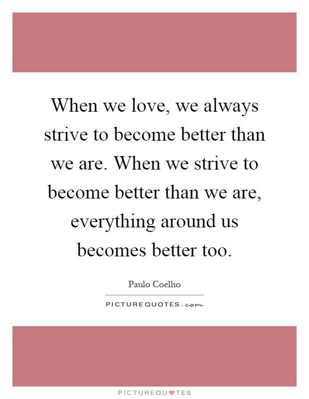 When we love, we always strive to become better than we are. When we strive to become better than we are, everything around us becomes better too Picture Quote #1