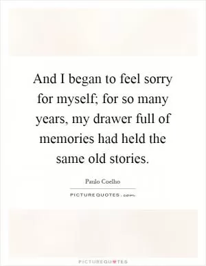 And I began to feel sorry for myself; for so many years, my drawer full of memories had held the same old stories Picture Quote #1