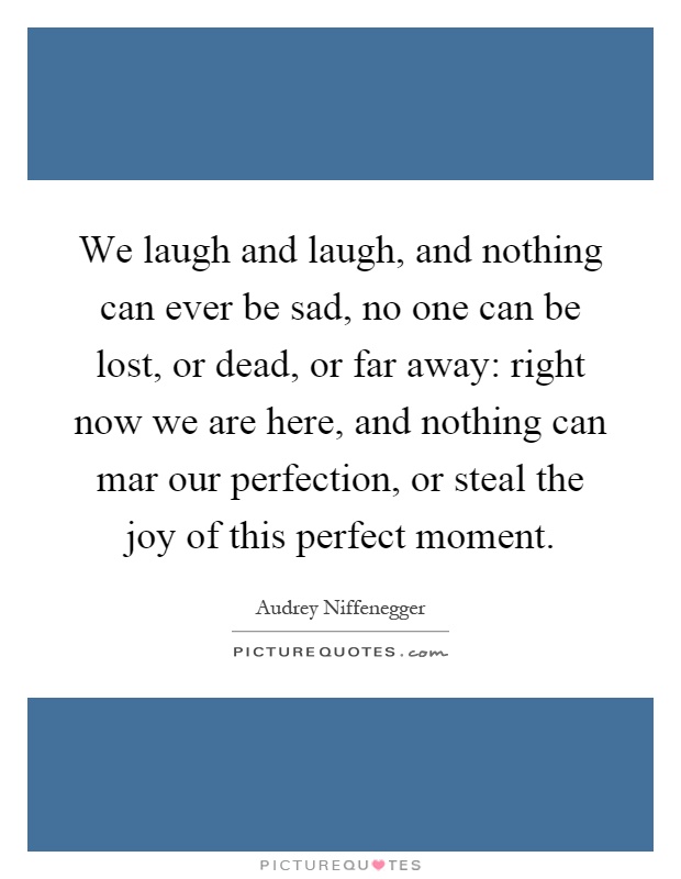 We laugh and laugh, and nothing can ever be sad, no one can be lost, or dead, or far away: right now we are here, and nothing can mar our perfection, or steal the joy of this perfect moment Picture Quote #1