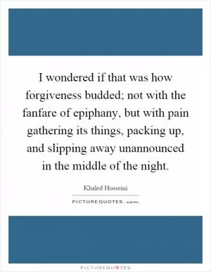 I wondered if that was how forgiveness budded; not with the fanfare of epiphany, but with pain gathering its things, packing up, and slipping away unannounced in the middle of the night Picture Quote #1