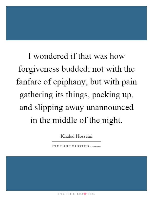 I wondered if that was how forgiveness budded; not with the fanfare of epiphany, but with pain gathering its things, packing up, and slipping away unannounced in the middle of the night Picture Quote #1