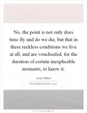 No, the point is not only does time fly and do we die, but that in these reckless conditions we live at all, and are vouchsafed, for the duration of certain inexplicable moments, to know it Picture Quote #1