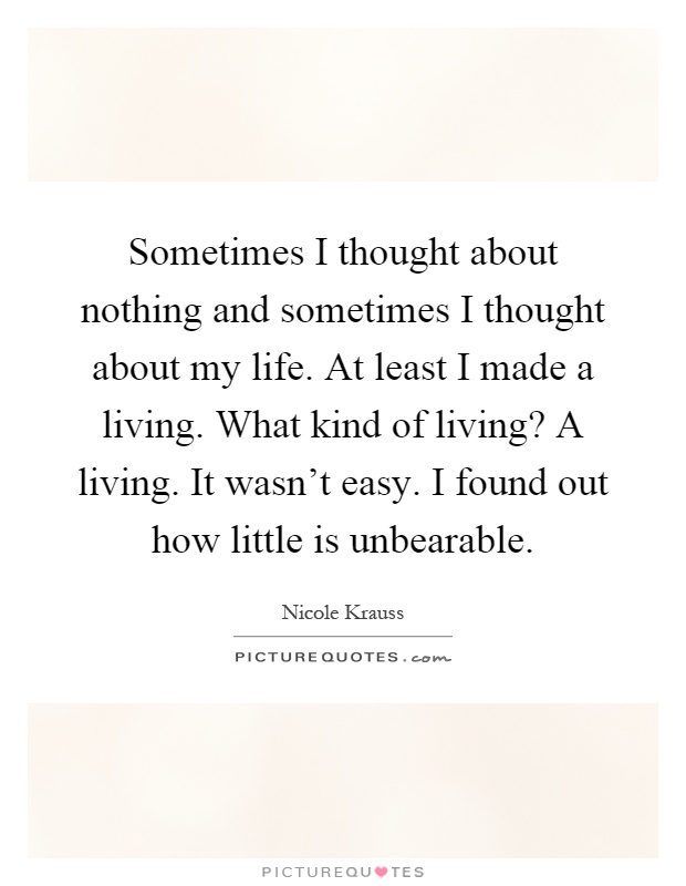 Sometimes I thought about nothing and sometimes I thought about my life. At least I made a living. What kind of living? A living. It wasn't easy. I found out how little is unbearable Picture Quote #1