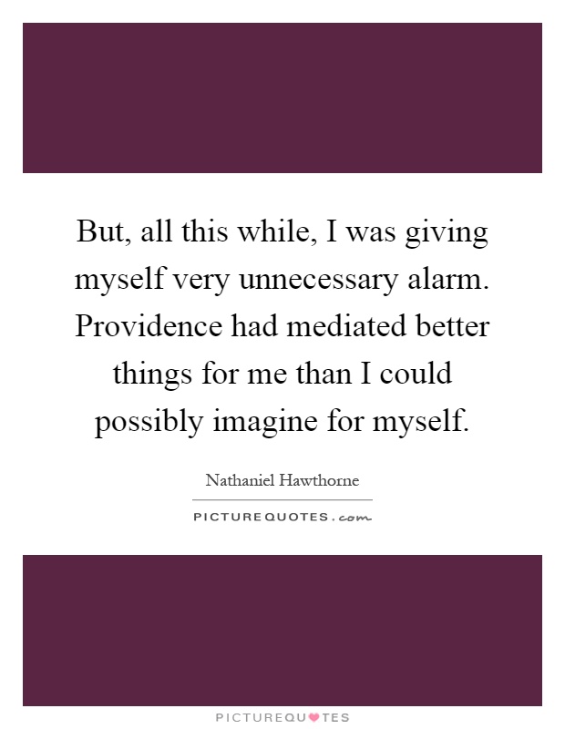But, all this while, I was giving myself very unnecessary alarm. Providence had mediated better things for me than I could possibly imagine for myself Picture Quote #1