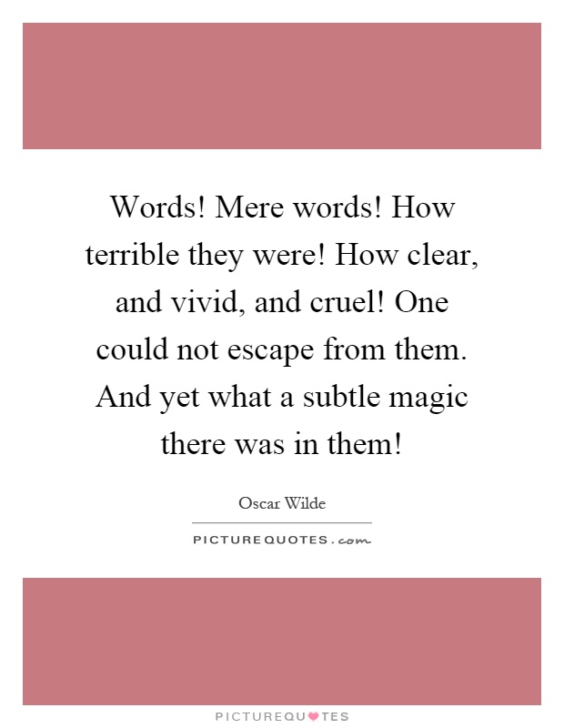 Words! Mere words! How terrible they were! How clear, and vivid, and cruel! One could not escape from them. And yet what a subtle magic there was in them! Picture Quote #1