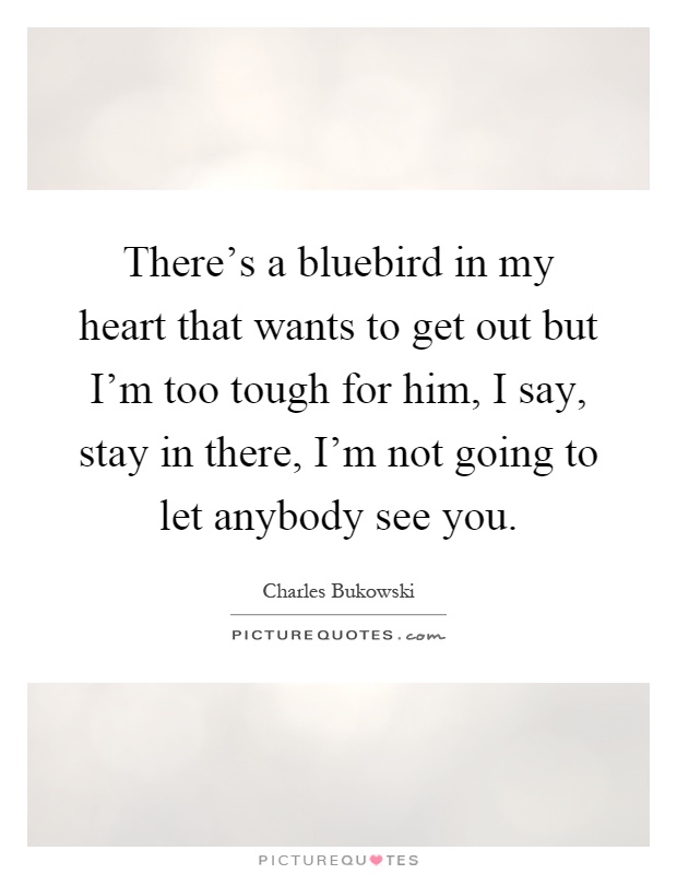 There's a bluebird in my heart that wants to get out but I'm too tough for him, I say, stay in there, I'm not going to let anybody see you Picture Quote #1