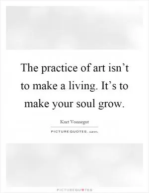 The practice of art isn’t to make a living. It’s to make your soul grow Picture Quote #1
