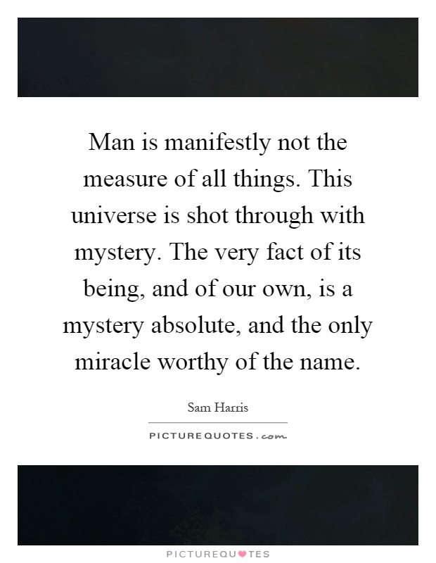 Man is manifestly not the measure of all things. This universe is shot through with mystery. The very fact of its being, and of our own, is a mystery absolute, and the only miracle worthy of the name Picture Quote #1