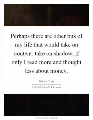 Perhaps there are other bits of my life that would take on content, take on shadow, if only I read more and thought less about money Picture Quote #1