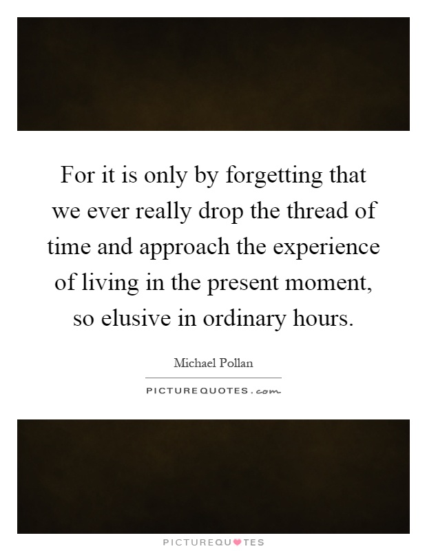 For it is only by forgetting that we ever really drop the thread of time and approach the experience of living in the present moment, so elusive in ordinary hours Picture Quote #1