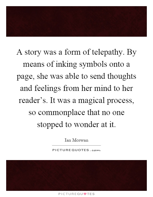 A story was a form of telepathy. By means of inking symbols onto a page, she was able to send thoughts and feelings from her mind to her reader's. It was a magical process, so commonplace that no one stopped to wonder at it Picture Quote #1