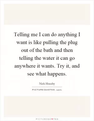 Telling me I can do anything I want is like pulling the plug out of the bath and then telling the water it can go anywhere it wants. Try it, and see what happens Picture Quote #1