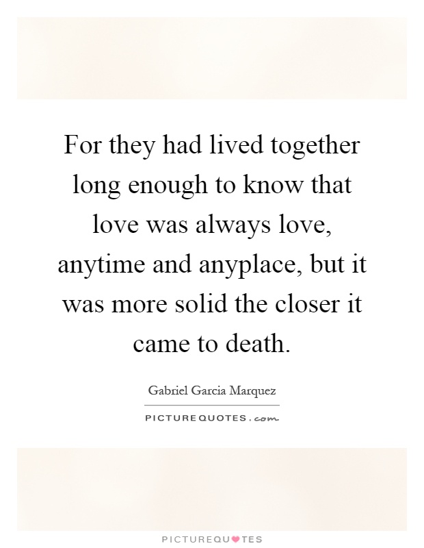 For they had lived together long enough to know that love was always love, anytime and anyplace, but it was more solid the closer it came to death Picture Quote #1