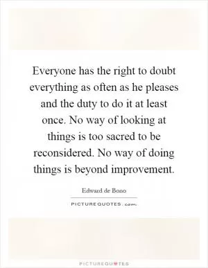 Everyone has the right to doubt everything as often as he pleases and the duty to do it at least once. No way of looking at things is too sacred to be reconsidered. No way of doing things is beyond improvement Picture Quote #1