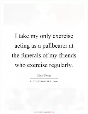I take my only exercise acting as a pallbearer at the funerals of my friends who exercise regularly Picture Quote #1