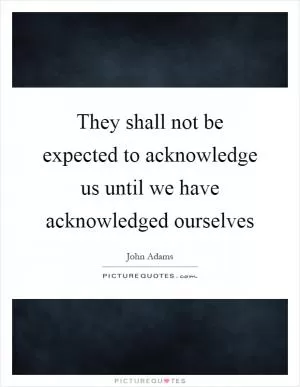 They shall not be expected to acknowledge us until we have acknowledged ourselves Picture Quote #1