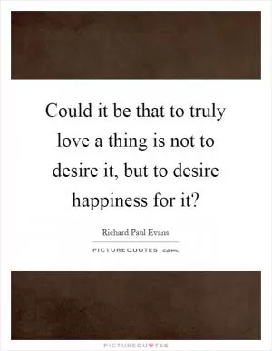 Could it be that to truly love a thing is not to desire it, but to desire happiness for it? Picture Quote #1