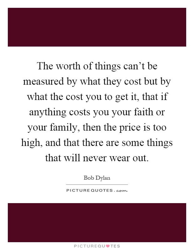 The worth of things can't be measured by what they cost but by what the cost you to get it, that if anything costs you your faith or your family, then the price is too high, and that there are some things that will never wear out Picture Quote #1