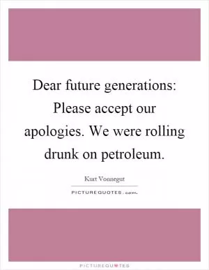 Dear future generations: Please accept our apologies. We were rolling drunk on petroleum Picture Quote #1