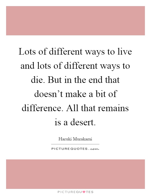 Lots of different ways to live and lots of different ways to die. But in the end that doesn't make a bit of difference. All that remains is a desert Picture Quote #1