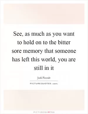 See, as much as you want to hold on to the bitter sore memory that someone has left this world, you are still in it Picture Quote #1