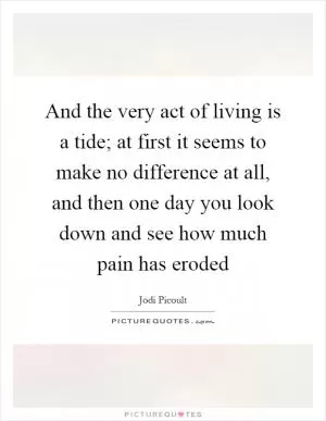 And the very act of living is a tide; at first it seems to make no difference at all, and then one day you look down and see how much pain has eroded Picture Quote #1