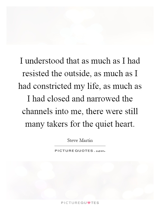 I understood that as much as I had resisted the outside, as much as I had constricted my life, as much as I had closed and narrowed the channels into me, there were still many takers for the quiet heart Picture Quote #1