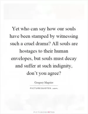 Yet who can say how our souls have been stamped by witnessing such a cruel drama? All souls are hostages to their human envelopes, but souls must decay and suffer at such indignity, don’t you agree? Picture Quote #1