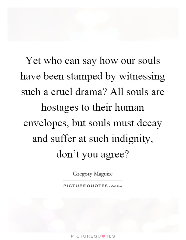 Yet who can say how our souls have been stamped by witnessing such a cruel drama? All souls are hostages to their human envelopes, but souls must decay and suffer at such indignity, don't you agree? Picture Quote #1