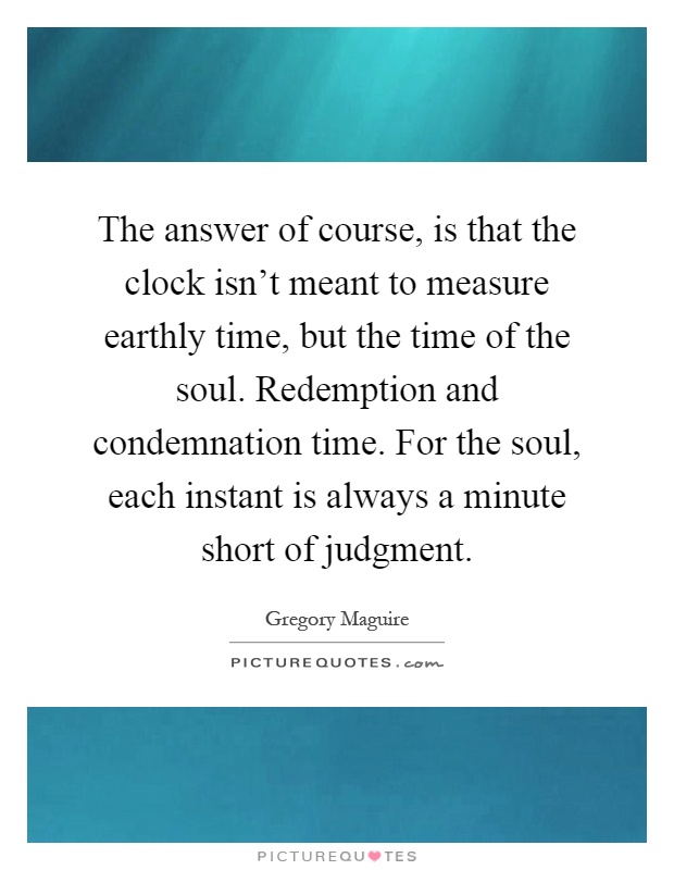 The answer of course, is that the clock isn't meant to measure earthly time, but the time of the soul. Redemption and condemnation time. For the soul, each instant is always a minute short of judgment Picture Quote #1