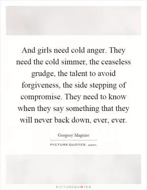And girls need cold anger. They need the cold simmer, the ceaseless grudge, the talent to avoid forgiveness, the side stepping of compromise. They need to know when they say something that they will never back down, ever, ever Picture Quote #1
