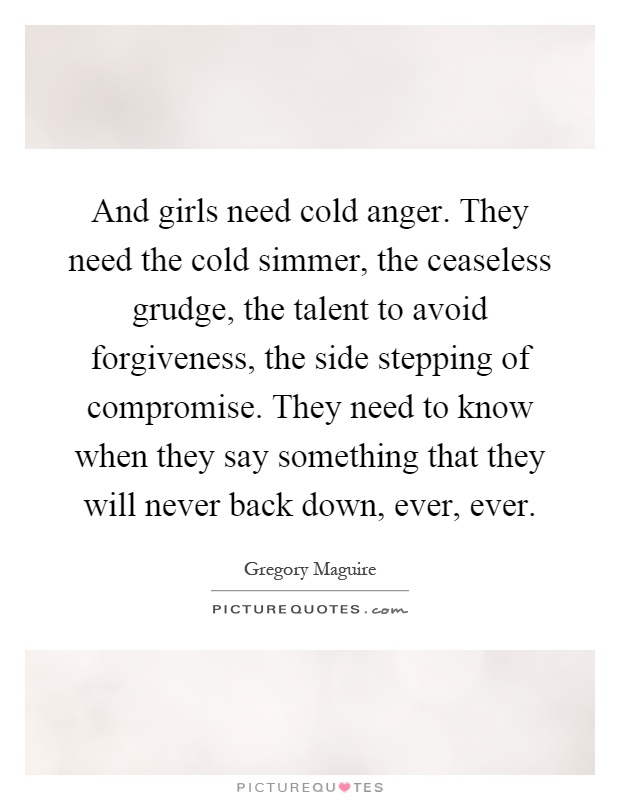 And girls need cold anger. They need the cold simmer, the ceaseless grudge, the talent to avoid forgiveness, the side stepping of compromise. They need to know when they say something that they will never back down, ever, ever Picture Quote #1
