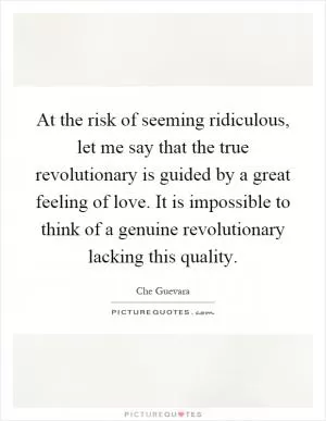 At the risk of seeming ridiculous, let me say that the true revolutionary is guided by a great feeling of love. It is impossible to think of a genuine revolutionary lacking this quality Picture Quote #1