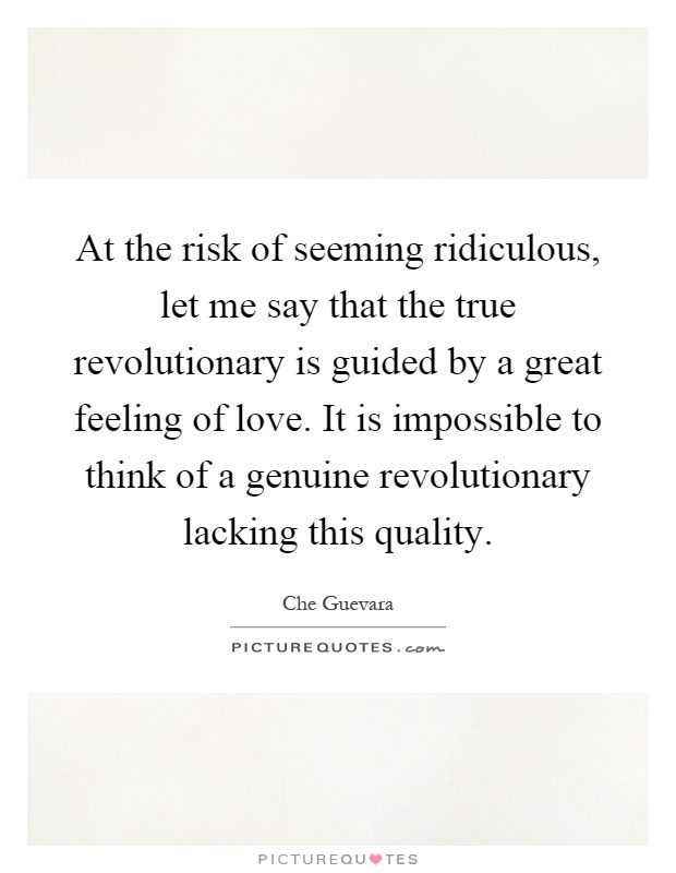 At the risk of seeming ridiculous, let me say that the true revolutionary is guided by a great feeling of love. It is impossible to think of a genuine revolutionary lacking this quality Picture Quote #1