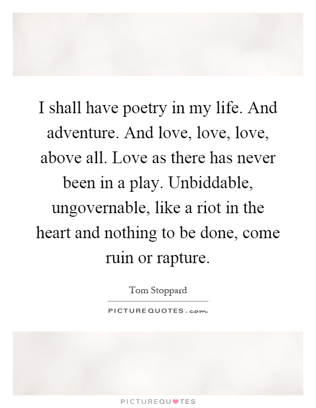 I shall have poetry in my life. And adventure. And love, love, love, above all. Love as there has never been in a play. Unbiddable, ungovernable, like a riot in the heart and nothing to be done, come ruin or rapture Picture Quote #1