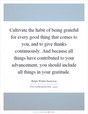 Cultivate the habit of being grateful for every good thing that comes to you, and to give thanks continuously. And because all things have contributed to your advancement, you should include all things in your gratitude Picture Quote #1