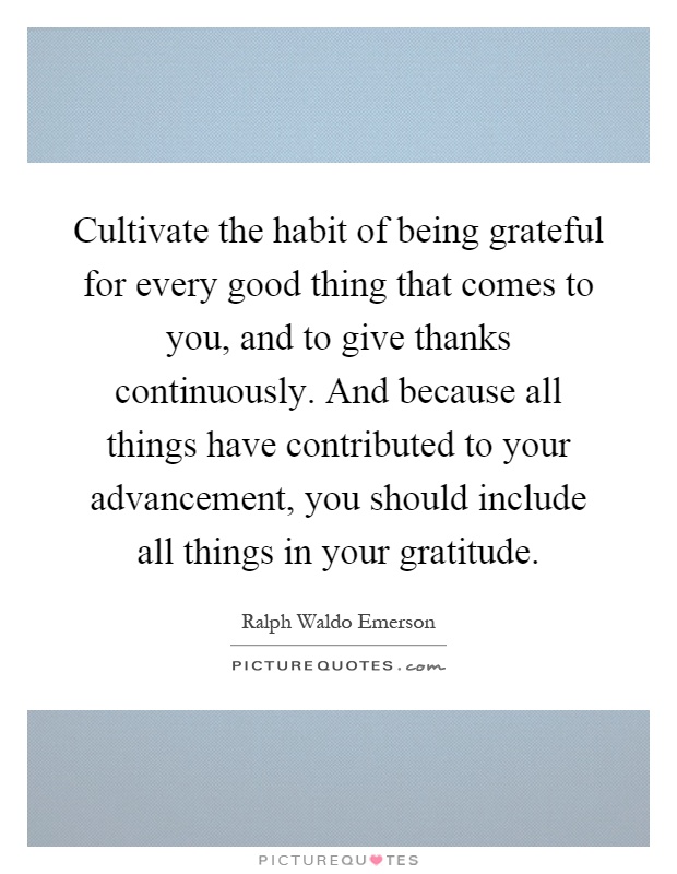 Cultivate the habit of being grateful for every good thing that comes to you, and to give thanks continuously. And because all things have contributed to your advancement, you should include all things in your gratitude Picture Quote #1