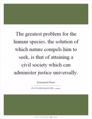 The greatest problem for the human species, the solution of which nature compels him to seek, is that of attaining a civil society which can administer justice universally Picture Quote #1